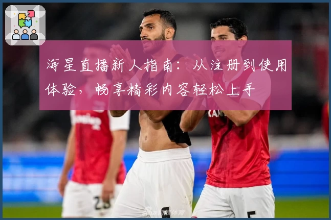 海星直播新人指南：从注册到使用体验，畅享精彩内容轻松上手