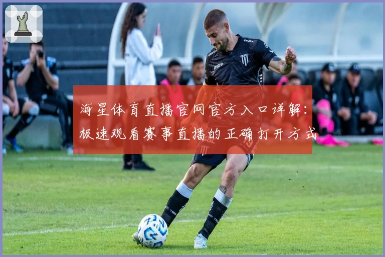 海星体育直播官网官方入口详解：极速观看赛事直播的正确打开方式