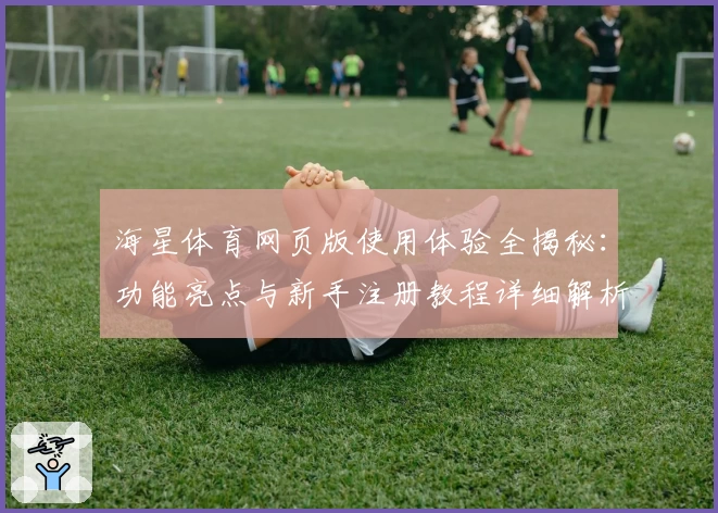 海星体育网页版使用体验全揭秘：功能亮点与新手注册教程详细解析
