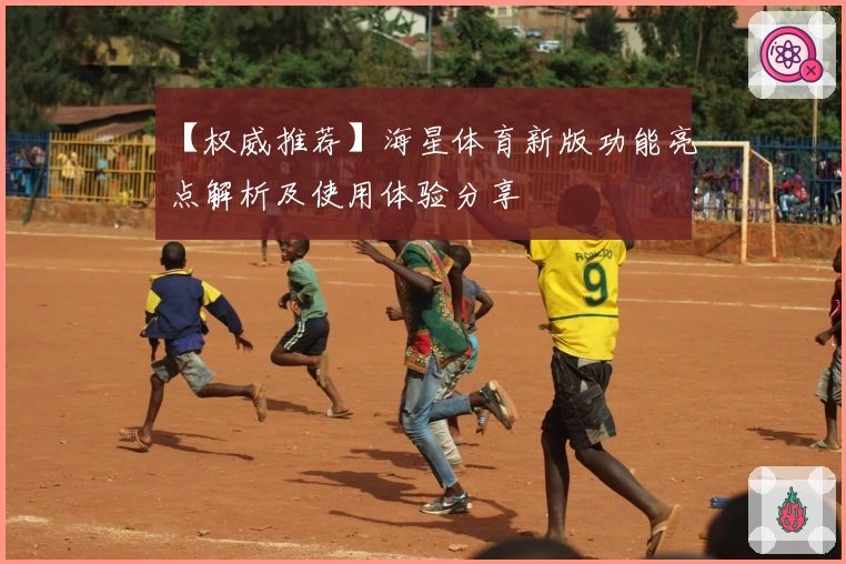 【权威推荐】海星体育新版功能亮点解析及使用体验分享