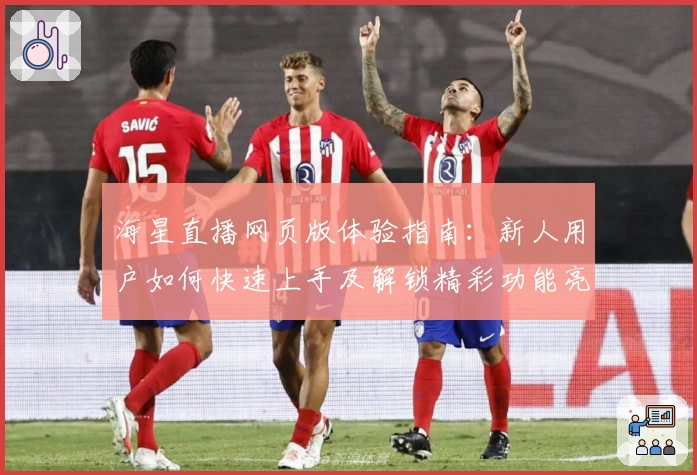海星直播网页版体验指南：新人用户如何快速上手及解锁精彩功能亮点