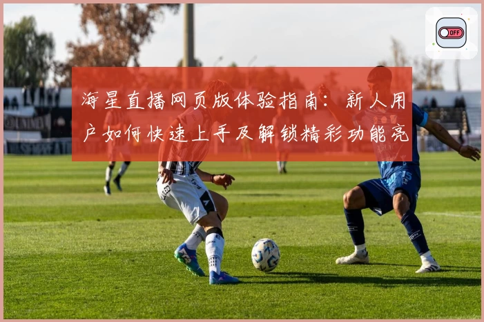 海星直播网页版体验指南：新人用户如何快速上手及解锁精彩功能亮点