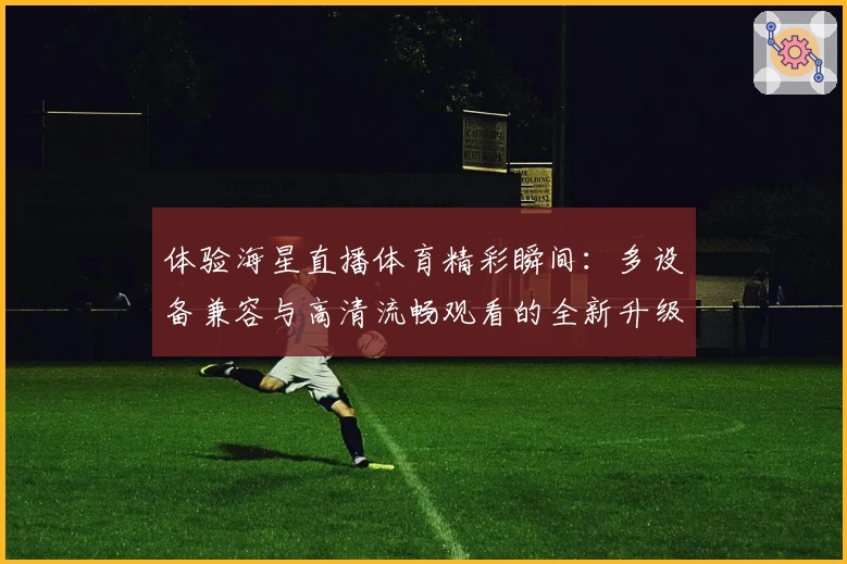 体验海星直播体育精彩瞬间：多设备兼容与高清流畅观看的全新升级指南