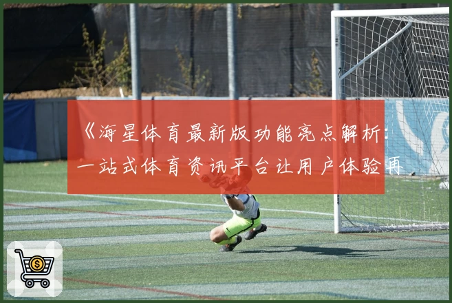 《海星体育最新版功能亮点解析:一站式体育资讯平台让用户体验再升级》