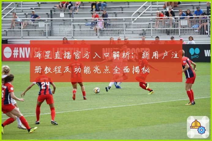 海星直播官方入口解析：新用户注册教程及功能亮点全面揭秘