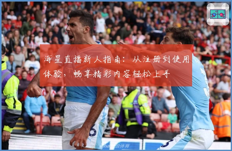 海星直播新人指南：从注册到使用体验，畅享精彩内容轻松上手