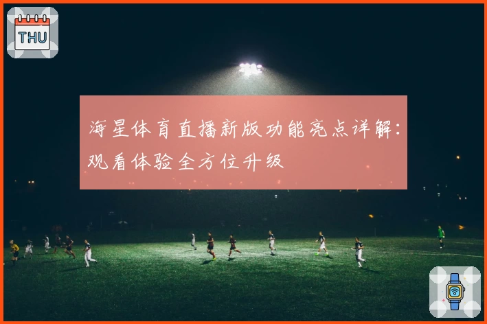 海星体育直播新版功能亮点详解：观看体验全方位升级