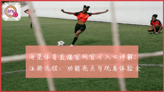 海星体育直播官网官方入口详解:注册流程、功能亮点与观看体验全指南!