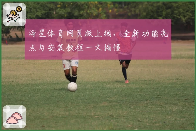 海星体育网页版上线，全新功能亮点与安装教程一文搞懂
