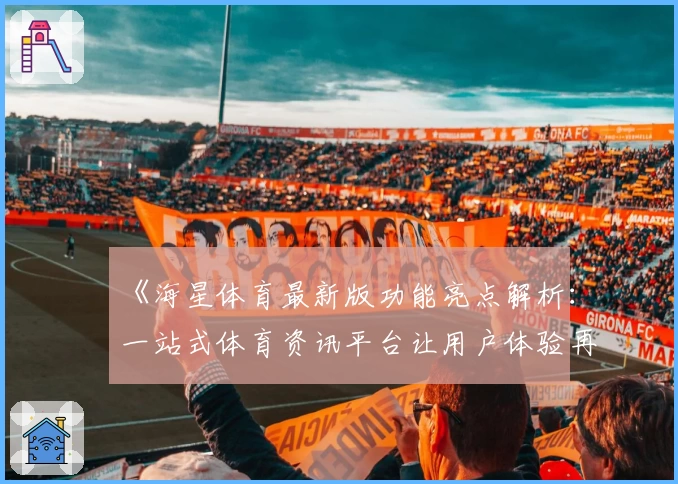 《海星体育最新版功能亮点解析：一站式体育资讯平台让用户体验再升级》