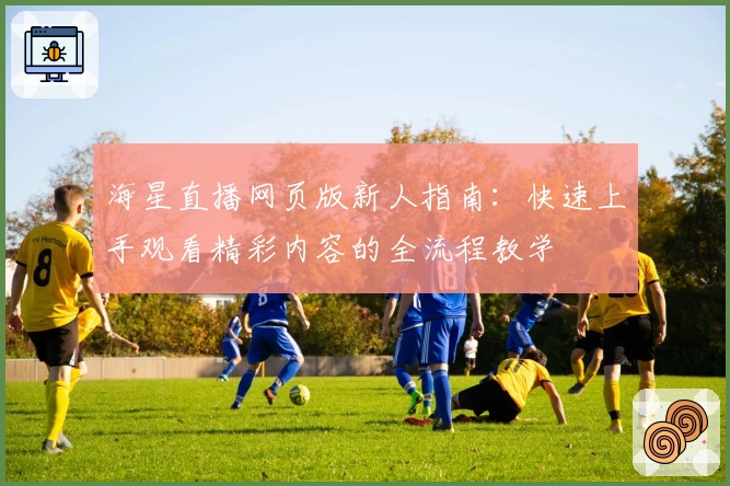 海星直播网页版新人指南：快速上手观看精彩内容的全流程教学