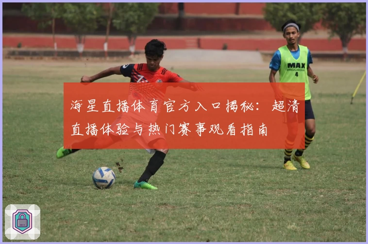 海星直播体育官方入口揭秘：超清直播体验与热门赛事观看指南