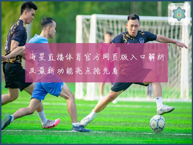 海星直播体育官方网页版入口解析及最新功能亮点抢先看