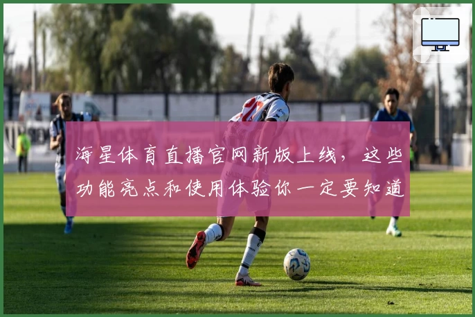 海星体育直播官网新版上线，这些功能亮点和使用体验你一定要知道！