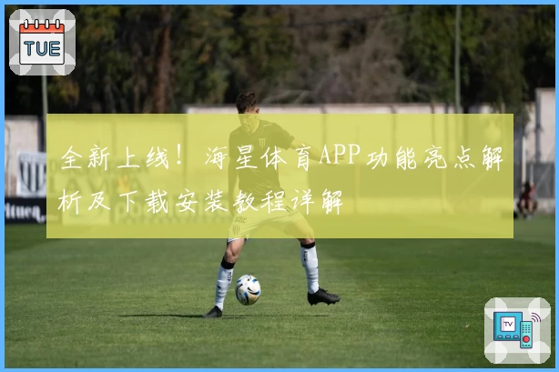 全新上线！海星体育APP功能亮点解析及下载安装教程详解