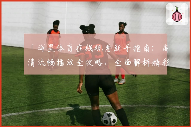 「海星体育在线观看新手指南：高清流畅播放全攻略，全面解析精彩赛事观看流程」