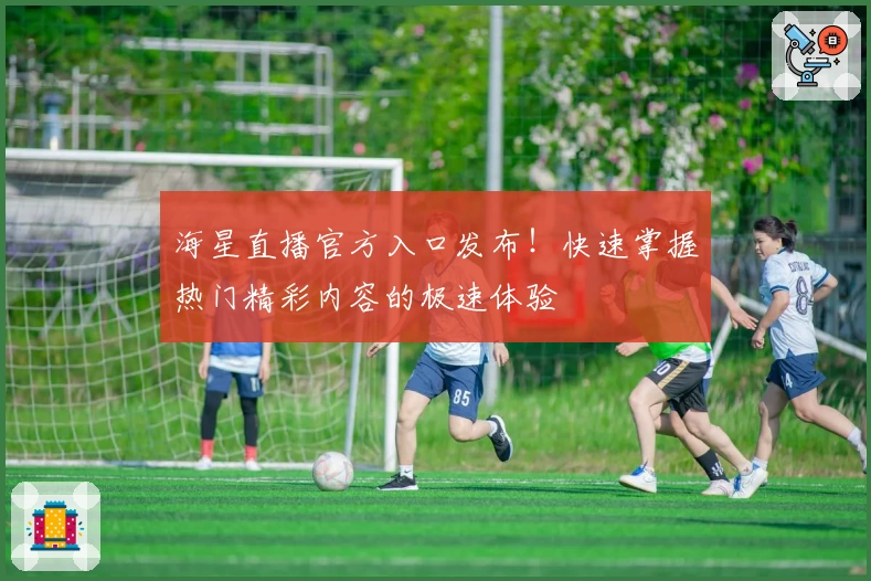 海星直播官方入口发布！快速掌握热门精彩内容的极速体验