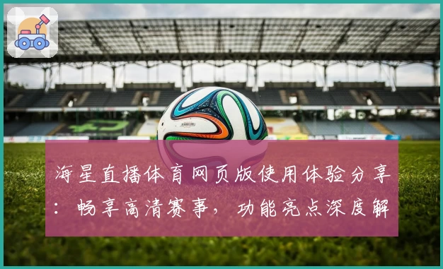 海星直播体育网页版使用体验分享:畅享高清赛事,功能亮点深度解析