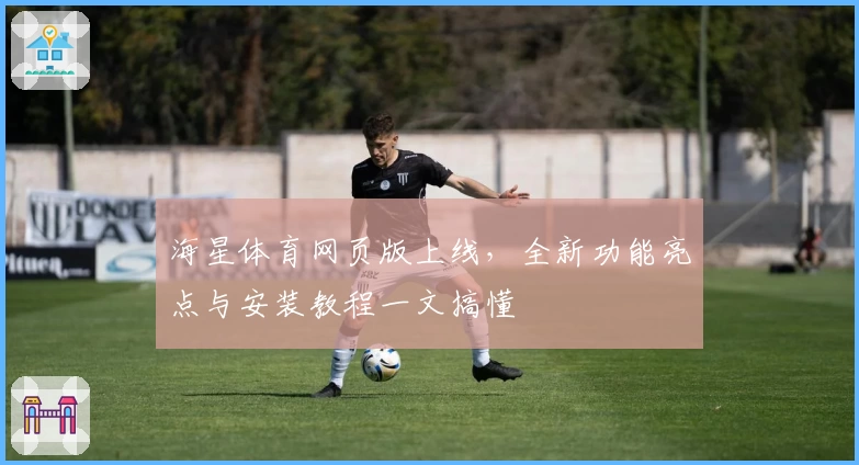 海星体育网页版上线，全新功能亮点与安装教程一文搞懂