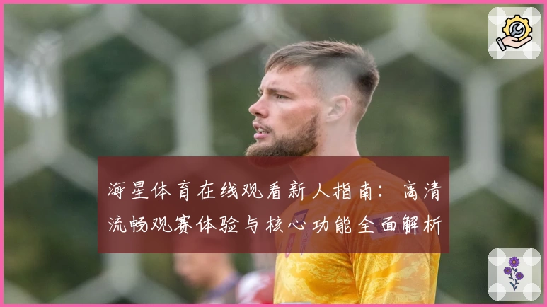 海星体育在线观看新人指南：高清流畅观赛体验与核心功能全面解析